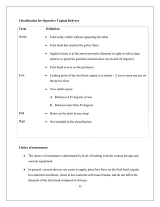 55 
Classification for Operative Vaginal Delivery 
Term 
Definition 
Outlet 
 Fetal scalp visible without separating the labia 
 Fetal skull has reached the pelvic floor 
 Sagittal suture is in the antero-posterior diameter or right or left occiput anterior or posterior position (rotation does not exceed 45 degrees) 
 Fetal head is at or on the perineum 
Low 
 Leading point of the skull (not caput) is at station + 2 cm or more and not on the pelvic floor 
 Two subdivisions: 
A. Rotation of 45 degrees or less 
B. Rotation more than 45 degrees 
Mid 
High 
 Better not be done in our setup 
 Not included in the classification 
Choice of instrument: 
 The choice of instrument is determined by level of training with the various forceps and vacuum equipment. 
 In general, vacuum devices are easier to apply, place less force on the fetal head, require less maternal anesthesia, result in less maternal soft tissue trauma, and do not affect the diameter of the fetal head compared to forceps.  