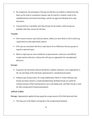 56 
 By comparison, the advantages of forceps are that they are unlikely to detach from the head, can be sized to a premature cranium, may be used for a rotation, result in less cephalhematoma and retinal hemorrhage, and do not aggravate bleeding from scalp lacerations. 
 Vacuum delivery is probably safer than forceps for the mother, while forceps are probably safer than vacuum for the fetus. 
Vacuum: 
 Soft vacuum extractor cups (silicone, plastic, rubber) are more likely to fail in achieving vaginal delivery than rigid (metal, plastic). 
 Soft cups are associated with fewer scalp injuries & no differences between groups in regard to maternal injury. 
 Metal or rigid cups are more suitable for occiput posterior, transverse, and difficult occiput anterior deliveries, whereas the soft cups are appropriate for uncomplicated deliveries. 
Forceps: 
 In general, the instrument selected should have cephalic and pelvic curves appropriate to the size and shape of the fetal head, maternal pelvis, and planned procedure. 
 Simpson type forceps tend to fit a long molded head, Elliott or Tucker-McLane type forceps are better suited to a round unmolded head, Kielland forceps are useful for rotations because of their minimal pelvic curve and sliding lock, and Piper forceps is used for after coming head in breech presentation. 
APPLICATION: 
Forceps: Appropriately applied forceps grasp the occiput anterior (OA) fetal head such that: 
 The long axis of the blades corresponds to the occipitomental diameter  