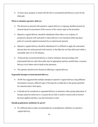 58 
 In most cases, progress is noted with the first or second pull and delivery occurs by the third pull. 
When to abandon operative delivery: 
 The decision to proceed with operative vaginal delivery is ongoing, decided moment by moment based on assessment of the success of the various steps in the procedure. 
 Operative vaginal delivery should be abandoned where there is no evidence of progressive descent with each pull or where delivery is not imminent following three pulls of a correctly applied instrument by an experienced operator. 
 Operative vaginal delivery should be abandoned if it is difficult to apply the instrument, descent does not easily proceed with traction, or the baby has not been delivered within a reasonable time (15 to 20 minutes). 
 If descent has occurred and delivery is clearly imminent, then proceeding with instrumental delivery after three pulls may be appropriate and less morbid than a cesarean delivery of an infant with its head on the perineum. 
 The operator should not be fixated on effecting a vaginal delivery. 
Sequential attempts at instrumental delivery: 
 ACOG has suggested that multiple attempts at operative vaginal delivery using different instruments (vacuum, different types of forceps) be avoided due to the greater potential for maternal and/or fetal injury. 
 It should not be considered as sequential delivery in situations where proper placement of forceps cannot be achieved or a vacuum device fails to achieve suction and no traction has been applied and then a second instrument is used. 
Should prophylactic antibiotics be given? 
 No sufficient data to make recommendations on prophylactic antibiotics in operative vaginal delivery.  