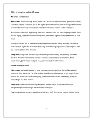 59 
Risks of operative vaginal deliveries: 
Maternal complications 
Short-term: pain at delivery, lower genital tract lacerations and hematomas (periurethral/labial laceration, vaginal laceration, 3rd or 4th degree perineal laceration, vulvar or vaginal hematomas, or cervical lacerations), urinary retention and incontinence, anemia, anal incontinence. 
Severe maternal trauma is primarily associated with rotational and midforceps operations; direct bladder injury, ureteral lacerations/transections, and uterine rupture have been reported in such cases. 
Fetal position also has an impact on the risk of maternal trauma during delivery. The rate of rectal injury is higher for instrumental delivery from the occiput posterior (OP) compared with the occiput anterior (OA) position. 
Long-term: Long-term maternal sequelae from operative delivery are primarily related to potential disturbances in urinary and anal function, such as urinary incontinence, fecal incontinence, pelvic organ prolapse, and, occasionally, fistula formation. 
Neonatal complications 
Short-term: are usually caused by head compression and traction on the fetal intracranial structures, face, and scalp. The most serious complication is intracranial hemorrhage. Others: bruises and lacerations, facial nerve palsy, cephalhematoma, retinal hemorrhage, subgaleal hemorrhage, and skull fracture. 
Long-term: intracranial hemorrhage (subdural, subarachnoid, intraventricular and/or intraparenchymal hemorrhage) and neuromuscular injury. 
Developmental outcome appears to be equivalent for both forceps and vacuum assisted births. 
 