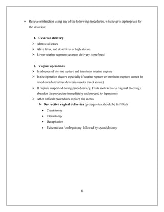 6 
 Relieve obstruction using any of the following procedures, whichever is appropriate for the situation: 
1. Cesarean delivery 
 Almost all cases 
 Alive fetus, and dead fetus at high station 
 Lower uterine segment cesarean delivery is prefered 
2. Vaginal operations 
 In absence of uterine rupture and imminent uterine rupture 
 In the operation theatre especially if uterine rupture or imminent rupture cannot be ruled out (destructive deliveries under direct vision) 
 If rupture suspected during procedure (eg. Fresh and excessive vaginal bleeding), abandon the procedure immediately and proceed to laparatomy 
 After difficult procedures explore the uterus 
 Destructive vaginal deliveries (prerequisites should be fulfilled) 
 Craniotomy 
 Cleidotomy 
 Decapitation 
 Evisceration / embryotomy followed by spondylotomy 
 
