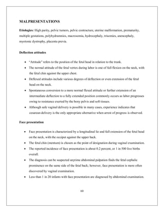 60 
MALPRESENTATIONS 
Etiologies: High parity, pelvic tumors, pelvic contracture, uterine malformation, prematurity, multiple gestations, polyhydramnios, macrosomia, hydrocephaly, trisomies, anencephaly, myotonic dystrophy, placenta previa. 
Deflection attitudes 
 “Attitude” refers to the position of the fetal head in relation to the trunk. 
 The normal attitude of the fetal vertex during labor is one of full flexion on the neck, with the fetal chin against the upper chest. 
 Deflexed attitudes include various degrees of deflection or even extension of the fetal head on the neck. 
 Spontaneous conversion to a more normal flexed attitude or further extension of an intermediate deflection to a fully extended position commonly occurs as labor progresses owing to resistance exerted by the bony pelvis and soft tissues. 
 Although safe vaginal delivery is possible in many cases, experience indicates that cesarean delivery is the only appropriate alternative when arrest of progress is observed. 
Face presentation 
 Face presentation is characterized by a longitudinal lie and full extension of the fetal head on the neck, with the occiput against the upper back. 
 The fetal chin (mentum) is chosen as the point of designation during vaginal examination. 
 The reported incidence of face presentation is about 0.2 percent, or 1 in 500 live births overall. 
 The diagnosis can be suspected anytime abdominal palpation finds the fetal cephalic prominence on the same side of the fetal back; however, face presentation is more often discovered by vaginal examination. 
 Less than 1 in 20 infants with face presentation are diagnosed by abdominal examination.  