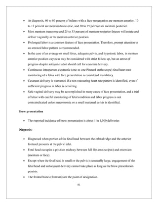 61 
 At diagnosis, 60 to 80 percent of infants with a face presentation are mentum anterior, 10 to 12 percent are mentum transverse, and 20 to 25 percent are mentum posterior. 
 Most mentum transverse and 25 to 33 percent of mentum posterior fetuses will rotate and deliver vaginally in the mentum anterior position. 
 Prolonged labor is a common feature of face presentation. Therefore, prompt attention to an arrested labor pattern is recommended. 
 In the case of an average or small fetus, adequate pelvis, and hypotonic labor, in mentum anterior position oxytocin may be considered with strict follow up, but an arrest of progress despite adequate labor should call for cesarean delivery. 
 Continuous intrapartum electronic (one-to-one Pinnard stethoscope) fetal heart rate monitoring of a fetus with face presentation is considered mandatory. 
 Cesarean delivery is warranted if a non-reassuring heart rate pattern is identified, even if sufficient progress in labor is occurring. 
 Safe vaginal delivery may be accomplished in many cases of face presentation, and a trial of labor with careful monitoring of fetal condition and labor progress is not contraindicated unless macrosomia or a small maternal pelvis is identified. 
Brow presentation 
 The reported incidence of brow presentation is about 1 in 1,500 deliveries 
Diagnosis: 
 Diagnosed when portion of the fetal head between the orbital ridge and the anterior fontanel presents at the pelvic inlet. 
 Fetal head occupies a position midway between full flexion (occiput) and extension (mentum or face). 
 Except when the fetal head is small or the pelvis is unusually large, engagement of the fetal head and subsequent delivery cannot take place as long as the brow presentation persists. 
 The frontal bones (frontum) are the point of designation.  