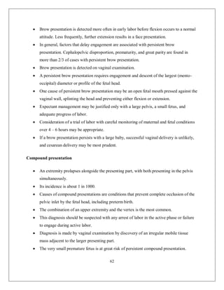 62 
 Brow presentation is detected more often in early labor before flexion occurs to a normal attitude. Less frequently, further extension results in a face presentation. 
 In general, factors that delay engagement are associated with persistent brow presentation. Cephalopelvic disproportion, prematurity, and great parity are found in more than 2/3 of cases with persistent brow presentation. 
 Brow presentation is detected on vaginal examination. 
 A persistent brow presentation requires engagement and descent of the largest (mento- occipital) diameter or profile of the fetal head. 
 One cause of persistent brow presentation may be an open fetal mouth pressed against the vaginal wall, splinting the head and preventing either flexion or extension. 
 Expectant management may be justified only with a large pelvis, a small fetus, and adequate progress of labor. 
 Consideration of a trial of labor with careful monitoring of maternal and fetal conditions over 4 – 6 hours may be appropriate. 
 If a brow presentation persists with a large baby, successful vaginal delivery is unlikely, and cesarean delivery may be most prudent. 
Compound presentation 
 An extremity prolapses alongside the presenting part, with both presenting in the pelvis simultaneously. 
 Its incidence is about 1 in 1000. 
 Causes of compound presentations are conditions that prevent complete occlusion of the pelvic inlet by the fetal head, including preterm birth. 
 The combination of an upper extremity and the vertex is the most common. 
 This diagnosis should be suspected with any arrest of labor in the active phase or failure to engage during active labor. 
 Diagnosis is made by vaginal examination by discovery of an irregular mobile tissue mass adjacent to the larger presenting part. 
 The very small premature fetus is at great risk of persistent compound presentation.  