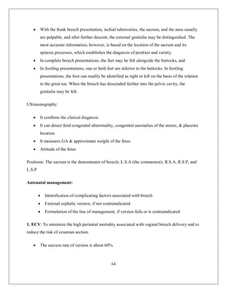 64 
 With the frank breech presentation, ischial tuberosities, the sacrum, and the anus usually are palpable, and after further descent, the external genitalia may be distinguished. The most accurate information, however, is based on the location of the sacrum and its spinous processes, which establishes the diagnosis of position and variety. 
 In complete breech presentations, the feet may be felt alongside the buttocks, and 
 In footling presentations, one or both feet are inferior to the buttocks. In footling presentations, the foot can readily be identified as right or left on the basis of the relation to the great toe. When the breech has descended further into the pelvic cavity, the genitalia may be felt. 
Ultrasonography: 
 It confirms the clinical diagnosis 
 It can detect fetal congenital abnormality, congenital anomalies of the uterus, & placenta location. 
 It measures GA & approximate weight of the fetus 
 Attitude of the fetus 
Positions: The sacrum is the denominator of breech; L.S.A (the commonest), R.S.A, R.S.P, and L.S.P 
Antenatal management: 
 Identification of complicating factors associated with breech 
 External cephalic version, if not contraindicated 
 Formulation of the line of management, if version fails or is contraindicated 
1. ECV: To minimize the high perinatal mortality associated with vaginal breech delivery and to reduce the risk of cesarean section. 
 The success rate of version is about 60%.  
