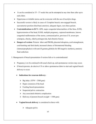 65 
 It can be considered at 35 - 37 weeks but can be attempted at any time there after up to early labor. 
 Hypertonus or irritable uterus can be overcome with the use of tocolytic drugs. 
 Successful version is likely in cases of: Complete breech, non-engaged breech, sacroanterior position (fetal back anterior), adequate liquor, non obese patient. 
 Contraindications to ECV: APH, major congenital abnormalities of the fetus, IUFD, hyperextension of the head, IUGR, multiple pregnancy, ruptured membranes, known congenital malformation of the uterus, contracted pelvis, previous C/S, severe pre- eclampsia, obesity, elderly primigravida, bad obstetric history 
 Dangers of version: Preterm labor and PROM, placental abruption, cord entanglement, cord knotting and fetal death, increased chance of fetomaternal bleeding (immunoprophylaxis with anti-D gamma globulin for RH-negative mothers), amniotic fluid embolism 
3. Management of breech presentation if version fails or is contraindicated: 
 Pregnancy is to be continued with usual check up, and spontaneous version may occur. 
 If breech persists, do elective C/S or allow spontaneous labor to start and vaginal breech delivery to occur. 
 Indications for cesarean delivery: 
 Big baby ( EFW > 3500 gms) 
 Hyper extension of the head 
 Footling breech presentation 
 Suspected pelvic contraction 
 Any associated obstetric complication 
 Delivery of preterm breech (weight < 1500 gms) 
 Vaginal breech delivery is considered in those with: 
 Adequate pelvis  