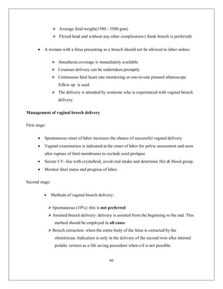 66 
 Average fetal weight(1500 - 3500 gms) 
 Flexed head and without any other complication ( frank breech is preferred) 
 A woman with a fetus presenting as a breech should not be allowed to labor unless: 
 Anesthesia coverage is immediately available 
 Cesarean delivery can be undertaken promptly 
 Continuous fetal heart rate monitoring or one-to-one pinnard sthetoscope follow up is used 
 The delivery is attended by someone who is experienced with vaginal breech delivery. 
Management of vaginal breech delivery 
First stage: 
 Spontaneous onset of labor increases the chance of successful vaginal delivery 
 Vaginal examination is indicated at the onset of labor for pelvic assessment and soon after rupture of fetal membranes to exclude cord prolapse. 
 Secure I.V- line with crystalloid, avoid oral intake and determine Hct & blood group. 
 Monitor fetal status and progress of labor. 
Second stage: 
 Methods of vaginal breech delivery: 
 Spontaneous (10%): this is not preferred 
 Assisted breech delivery: delivery is assisted from the beginning to the end. This method should be employed in all cases 
 Breech extraction: when the entire body of the fetus is extracted by the obstetrician. Indication is only in the delivery of the second twin after internal podalic version as a life saving procedure when c/d is not possible.  