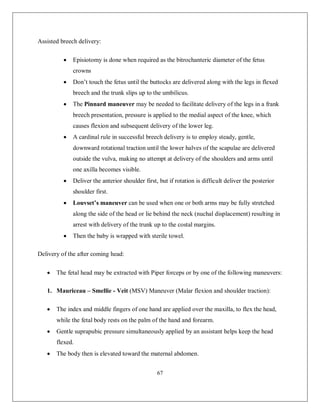 67 
Assisted breech delivery: 
 Episiotomy is done when required as the bitrochanteric diameter of the fetus crowns 
 Don’t touch the fetus until the buttocks are delivered along with the legs in flexed breech and the trunk slips up to the umbilicus. 
 The Pinnard maneuver may be needed to facilitate delivery of the legs in a frank breech presentation, pressure is applied to the medial aspect of the knee, which causes flexion and subsequent delivery of the lower leg. 
 A cardinal rule in successful breech delivery is to employ steady, gentle, downward rotational traction until the lower halves of the scapulae are delivered outside the vulva, making no attempt at delivery of the shoulders and arms until one axilla becomes visible. 
 Deliver the anterior shoulder first, but if rotation is difficult deliver the posterior shoulder first. 
 Louvset’s maneuver can be used when one or both arms may be fully stretched along the side of the head or lie behind the neck (nuchal displacement) resulting in arrest with delivery of the trunk up to the costal margins. 
 Then the baby is wrapped with sterile towel. 
Delivery of the after coming head: 
 The fetal head may be extracted with Piper forceps or by one of the following maneuvers: 
1. Mauriceau – Smellie - Veit (MSV) Maneuver (Malar flexion and shoulder traction): 
 The index and middle fingers of one hand are applied over the maxilla, to flex the head, while the fetal body rests on the palm of the hand and forearm. 
 Gentle suprapubic pressure simultaneously applied by an assistant helps keep the head flexed. 
 The body then is elevated toward the maternal abdomen.  