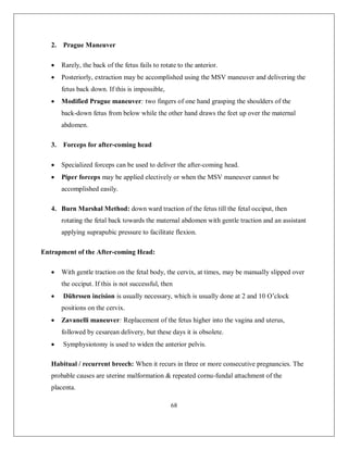 68 
2. Prague Maneuver 
 Rarely, the back of the fetus fails to rotate to the anterior. 
 Posteriorly, extraction may be accomplished using the MSV maneuver and delivering the fetus back down. If this is impossible, 
 Modified Prague maneuver: two fingers of one hand grasping the shoulders of the back-down fetus from below while the other hand draws the feet up over the maternal abdomen. 
3. Forceps for after-coming head 
 Specialized forceps can be used to deliver the after-coming head. 
 Piper forceps may be applied electively or when the MSV maneuver cannot be accomplished easily. 
4. Burn Marshal Method: down ward traction of the fetus till the fetal occiput, then rotating the fetal back towards the maternal abdomen with gentle traction and an assistant applying suprapubic pressure to facilitate flexion. 
Entrapment of the After-coming Head: 
 With gentle traction on the fetal body, the cervix, at times, may be manually slipped over the occiput. If this is not successful, then 
 Dührssen incision is usually necessary, which is usually done at 2 and 10 O’clock positions on the cervix. 
 Zavanelli maneuver: Replacement of the fetus higher into the vagina and uterus, followed by cesarean delivery, but these days it is obsolete. 
 Symphysiotomy is used to widen the anterior pelvis. 
Habitual / recurrent breech: When it recurs in three or more consecutive pregnancies. The probable causes are uterine malformation & repeated cornu-fundal attachment of the placenta.  