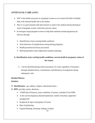 69 
ANTENATAL CARE (ANC) 
 ANC is the health care given to a pregnant woman so as to ensure the birth of healthy baby with minimal health risk to the mother. 
 Thus it is a goal oriented with interventions to achieve the medical and psychological needs of pregnant women, which have proven values. 
 Its strategies target pregnant women to help them maintain normal pregnancies & delivery through: 
 Identification of pre-existing health conditions 
 Early detection of complications arising during pregnancy 
 Health promotion & disease prevention 
 Birth preparedness and complication readiness planning 
I) Identification of pre-existing health conditions; current health & pregnancy status of the women 
 Can be identified during initial assessment (1st visit); regardless of trimesters through; detailed history, examinations, and laboratory investigations during subsequent visits. 
Detailed History: 
Includes: 
 Identification: age, address, religion, educational status… 
 HPP: gravidity, parity, abortions… 
 LNMP date (if known), assess reliability of menses, calculate GA & EDD 
 Is the current pregnancy planned/unplanned, wanted/ unwanted, supported / unsupported? 
 Symptoms & signs of pregnancy (if early) 
 Date of quickening 
 Vaginal bleeding, discharge, leakage of liquor  