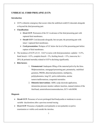 7 
UMBILICAL CORD PROLAPSE (UCP) 
Introduction 
 UCP is obstetric emergrncy that occurs when the umbilical cord(UC) descends alongside or beyond the fetal presenting part. 
 Classification: 
 Overt UCP: Protrusion of the UC in advance of the fetal presenting part with ruptured fetal membranes. 
 Occult UCP: Cord descends alongside, but not past, the presenting part with intact / ruptured fetal membranes. 
 Cord presentation: Prolapse of UC below the level of the presenting part before rupture of fetal membranes. 
 The incidence of UCP is 0.14 – 0.62 % (varies with fetal presentation: cephalic = 0.5%, frank breech = 0.5%, complete breech = 5%, footling breech = 15%, transverse lie = 20%) & perinatal mortality related to UCP is declining significantly. 
 Risk factors: 
1. Fetomaternal: Inadequate filling of the maternal pelvis by the fetus. Malpresentations, unengaged presenting part, prematurity, multifetal gestation, PROM, abnormal placentation, multiparity, polyhydramnios, long UC, pelvic deformities, uterine tumors/malformations, congenital anomalies 
2. Obstetric interventions: ARM, scalp electrode application, intrauterine pressure monitor catheter insertion, manual rotation of the fetal head, amnioinfusion/amnioreduction, ECV with ROM. 
Diagnosis 
 Occult UCP: Pressence of severe prolonged fetal bradycardia or moderate to severe variable decelerations after a previous normal tracing. 
 Overt UCP: Pressence of palpable cord (pulsatile or non-pulsatile) on pelvic examination or visible cord outside the introitus.  