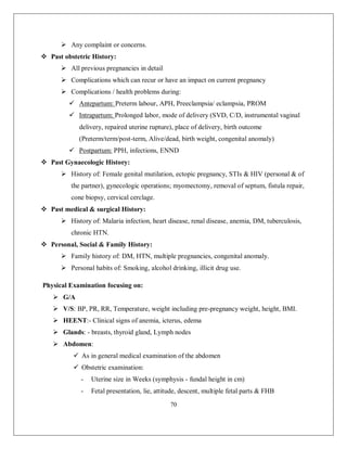 70 
 Any complaint or concerns. 
 Past obstetric History: 
 All previous pregnancies in detail 
 Complications which can recur or have an impact on current pregnancy 
 Complications / health problems during: 
 Antepartum: Preterm labour, APH, Preeclampsia/ eclampsia, PROM 
 Intrapartum: Prolonged labor, mode of delivery (SVD, C/D, instrumental vaginal delivery, repaired uterine rupture), place of delivery, birth outcome (Preterm/term/post-term, Alive/dead, birth weight, congenital anomaly) 
 Postpartum: PPH, infections, ENND 
 Past Gynaecologic History: 
 History of: Female genital mutilation, ectopic pregnancy, STIs & HIV (personal & of the partner), gynecologic operations; myomectomy, removal of septum, fistula repair, cone biopsy, cervical cerclage. 
 Past medical & surgical History: 
 History of: Malaria infection, heart disease, renal disease, anemia, DM, tuberculosis, chronic HTN. 
 Personal, Social & Family History: 
 Family history of: DM, HTN, multiple pregnancies, congenital anomaly. 
 Personal habits of: Smoking, alcohol drinking, illicit drug use. 
Physical Examination focusing on: 
 G/A 
 V/S: BP, PR, RR, Temperature, weight including pre-pregnancy weight, height, BMI. 
 HEENT:- Clinical signs of anemia, icterus, edema 
 Glands: - breasts, thyroid gland, Lymph nodes 
 Abdomen: 
 As in general medical examination of the abdomen 
 Obstetric examination: 
- Uterine size in Weeks (symphysis - fundal height in cm) 
- Fetal presentation, lie, attitude, descent, multiple fetal parts & FHB  