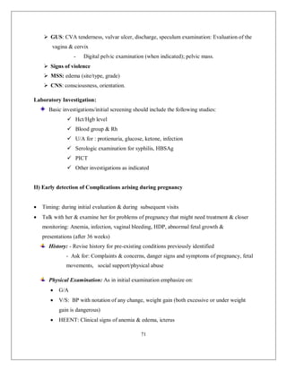 71 
 GUS: CVA tenderness, vulvar ulcer, discharge, speculum examination: Evaluation of the vagina & cervix 
- Digital pelvic examination (when indicated); pelvic mass. 
 Signs of violence 
 MSS: edema (site/type, grade) 
 CNS: consciousness, orientation. 
Laboratory Investigation: 
Basic investigations/initial screening should include the following studies: 
 Hct/Hgb level 
 Blood group & Rh 
 U/A for : protienuria, glucose, ketone, infection 
 Serologic examination for syphilis, HBSAg 
 PICT 
 Other investigations as indicated 
II) Early detection of Complications arising during pregnancy 
 Timing: during initial evaluation & during subsequent visits 
 Talk with her & examine her for problems of pregnancy that might need treatment & closer monitoring: Anemia, infection, vaginal bleeding, HDP, abnormal fetal growth & presentations (after 36 weeks) 
History: - Revise history for pre-existing conditions previously identified 
- Ask for: Complaints & concerns, danger signs and symptoms of pregnancy, fetal movements, social support/physical abuse 
Physical Examination: As in initial examination emphasize on: 
 G/A 
 V/S: BP with notation of any change, weight gain (both excessive or under weight gain is dangerous) 
 HEENT: Clinical signs of anemia & edema, icterus  