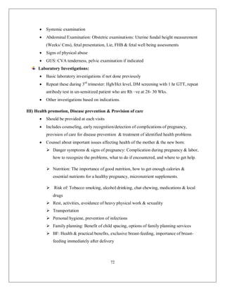 72 
 Systemic examination 
 Abdominal Examination: Obstetric examinations: Uterine fundal height measurement (Weeks/ Cms), fetal presentation, Lie, FHB & fetal well being assessments 
 Signs of physical abuse 
 GUS: CVA tenderness, pelvic examination if indicated 
Laboratory Investigations: 
 Basic laboratory investigations if not done previously 
 Repeat these during 3rd trimester: Hgb/Hct level, DM screening with 1 hr GTT, repeat antibody test in un-sensitized patient who are Rh –ve at 28- 30 Wks. 
 Other investigations based on indications. 
III) Health promotion, Disease prevention & Provision of care 
 Should be provided at each visits 
 Includes counseling, early recognition/detection of complications of pregnancy, provision of care for disease prevention & treatment of identified health problems 
 Counsel about important issues affecting health of the mother & the new born: 
 Danger symptoms & signs of pregnancy: Complication during pregnancy & labor, how to recognize the problems, what to do if encountered, and where to get help. 
 Nutrition: The importance of good nutrition, how to get enough calories & essential nutrients for a healthy pregnancy, micronutrient supplements. 
 Risk of: Tobacco smoking, alcohol drinking, chat chewing, medications & local drugs 
 Rest, activities, avoidance of heavy physical work & sexuality 
 Transportation 
 Personal hygiene, prevention of infections 
 Family planning: Benefit of child spacing, options of family planning services 
 BF: Health & practical benefits, exclusive breast-feeding, importance of breast- feeding immediately after delivery  