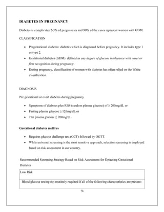 76 
DIABETES IN PREGNANCY 
Diabetes is complicates 2-3% of pregnancies and 90% of the cases represent women with GDM. 
CLASSIFICATION 
 Pregestational diabetes: diabetes which is diagnosed before pregnancy. It includes type 1 or type 2. 
 Gestational diabetes (GDM): defined as any degree of glucose intolerance with onset or first recognition during pregnancy. 
 During pregnancy, classification of women with diabetes has often relied on the White classification. 
DIAGNOSIS 
Pre gestational or overt diabetes during pregnancy 
 Symptoms of diabetes plus RBS (random plasma glucose) of ≥ 200mg/dL or 
 Fasting plasma glucose ≥ 126mg/dL or 
 2 hr plasma glucose ≥ 200mg/dL. 
Gestational diabetes mellitus 
 Requires glucose challenge test (GCT) followed by OGTT. 
 While universal screening is the most sensitive approach, selective screening is employed based on risk assessment in our country. 
Recommended Screening Strategy Based on Risk Assessment for Detecting Gestational Diabetes 
Low Risk Blood glucose testing not routinely required if all of the following characteristics are present:  