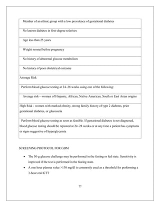 77 
Member of an ethnic group with a low prevalence of gestational diabetes No known diabetes in first-degree relatives Age less than 25 years Weight normal before pregnancy No history of abnormal glucose metabolism No history of poor obstetrical outcome Average Risk Perform blood glucose testing at 24–28 weeks using one of the following: Average risk—women of Hispanic, African, Native American, South or East Asian origins High Risk - women with marked obesity, strong family history of type 2 diabetes, prior gestational diabetes, or glucosuria Perform blood glucose testing as soon as feasible. If gestational diabetes is not diagnosed, blood glucose testing should be repeated at 24–28 weeks or at any time a patient has symptoms or signs suggestive of hyperglycemia 
SCREENING PROTOCOL FOR GDM 
 The 50-g glucose challenge may be performed in the fasting or fed state. Sensitivity is improved if the test is performed in the fasting state. 
 A one hour plasma value >130 mg/dl is commonly used as a threshold for performing a 3-hour oral GTT  