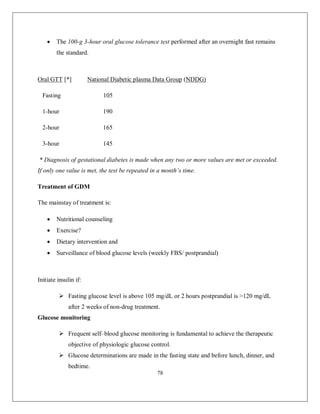 78 
 The 100-g 3-hour oral glucose tolerance test performed after an overnight fast remains the standard. 
Oral GTT [*] National Diabetic plasma Data Group (NDDG) 
Fasting 105 
1-hour 190 
2-hour 165 
3-hour 145 
* Diagnosis of gestational diabetes is made when any two or more values are met or exceeded. If only one value is met, the test be repeated in a month’s time. 
Treatment of GDM 
The mainstay of treatment is: 
 Nutritional counseling 
 Exercise? 
 Dietary intervention and 
 Surveillance of blood glucose levels (weekly FBS/ postprandial) 
Initiate insulin if: 
 Fasting glucose level is above 105 mg/dL or 2 hours postprandial is >120 mg/dL after 2 weeks of non-drug treatment. 
Glucose monitoring 
 Frequent self–blood glucose monitoring is fundamental to achieve the therapeutic objective of physiologic glucose control. 
 Glucose determinations are made in the fasting state and before lunch, dinner, and bedtime.  