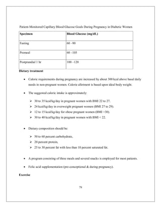 79 
Patient-Monitored Capillary Blood Glucose Goals During Pregnancy in Diabetic Women 
Specimen Blood Glucose (mg/dL) Fasting 60 –90 Premeal 60 –105 Postprandial 1 hr 100 –120 
Dietary treatment 
 Caloric requirements during pregnancy are increased by about 300 kcal above basal daily needs in non-pregnant women. Calorie allotment is based upon ideal body weight. 
 The suggested caloric intake is approximately: 
 30 to 35 kcal/kg/day in pregnant women with BMI 22 to 27. 
 24 kcal/kg/day in overweight pregnant women (BMI 27 to 29). 
 12 to 15 kcal/kg/day for obese pregnant women (BMI >30). 
 30 to 40 kcal/kg/day in pregnant women with BMI < 22. 
 Dietary composition should be: 
 50 to 60 percent carbohydrate, 
 20 percent protein, 
 25 to 30 percent fat with less than 10 percent saturated fat. 
 A program consisting of three meals and several snacks is employed for most patients. 
 Folic acid supplementation (pre-conceptional & during pregnancy). 
Exercise  