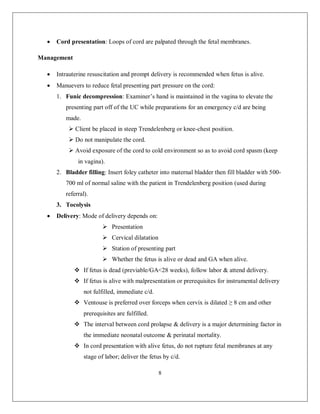 8 
 Cord presentation: Loops of cord are palpated through the fetal membranes. 
Management 
 Intrauterine resuscitation and prompt delivery is recommended when fetus is alive. 
 Manuevers to reduce fetal presenting part pressure on the cord: 
1. Funic decompression: Examiner’s hand is maintained in the vagina to elevate the presenting part off of the UC while preparations for an emergency c/d are being made. 
 Client be placed in steep Trendelenberg or knee-chest position. 
 Do not manipulate the cord. 
 Avoid exposure of the cord to cold environment so as to avoid cord spasm (keep in vagina). 
2. Bladder filling: Insert foley catheter into maternal bladder then fill bladder with 500- 700 ml of normal saline with the patient in Trendelenberg position (used during referral). 
3. Tocolysis 
 Delivery: Mode of delivery depends on: 
 Presentation 
 Cervical dilatation 
 Station of presenting part 
 Whether the fetus is alive or dead and GA when alive. 
 If fetus is dead (previable/GA<28 weeks), follow labor & attend delivery. 
 If fetus is alive with malpresentation or prerequisites for instrumental delivery not fulfilled, immediate c/d. 
 Ventouse is preferred over forceps when cervix is dilated ≥ 8 cm and other prerequisites are fulfilled. 
 The interval between cord prolapse & delivery is a major determining factor in the immediate neonatal outcome & perinatal mortality. 
 In cord presentation with alive fetus, do not rupture fetal membranes at any stage of labor; deliver the fetus by c/d.  