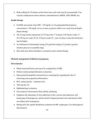 80 
 Brisk walking for 30 minutes at least three times each week may be recommended, if no vascular complications and no obstetric contraindications (HDOP, APH, PROM, etc). 
Insulin therapy 
 In GDM, start insulin when FBS > 105 mg/dL or 1 hr postprandial blood glucose concentration ≥ 120 mg/dL on two or more occasions within a two-week interval despite dietary therapy. 
 The average insulin requirement is 0.7U/kg in the 1st trimester, 0.8U/kg for weeks 13 – 28, 0.9U/kg for weeks 29-34, 1U/kg for weeks 35 – term. In obese women the initial dose may be higher. 
 A combination of intermediate acting (2/3) and short acting (1/3) insulin is good to maintain glucose in acceptable range. 
 Once daily dose before breakfast is commonly used to initiate therapy. 
Obstetric management of diabetes in pregnancy 
First trimester 
 Obtain menstrual history and assess for complications of DM. 
 Perform routine prenatal laboratory evaluations. 
 Glycosylated hemoglobin concentration to counseling her regarding the risks of miscarriage and congenital malformations. 
 RFT, urinary protein – creatinine ratio. 
 TSH and free T4. 
 Ophthalmologic evaluation. 
 First trimester Ultrasound for fetal viability and dating. 
 Emphasize the importance of strict adherence to diet, exercise and medication, self- monitoring of blood glucose, and the need for frequent prenatal visits and intensive fetal surveillance later in pregnancy. 
 During each visit, patient should have evaluation for BP, weight gain, U/A, blood glucose determination.  
