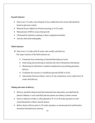 81 
Second trimester 
 Seen every 2-4 weeks, more frequent if any complication also can be individualized based on glycemic control. 
 Maternal Serum Alpha Feto-Protein screening at 14-22 weeks. 
 Measurement of SFH to assess fetal growth. 
 Ultrasound for anatomic scanning to detect congenital anomalies. 
 And also fetal echocardiography. 
Third trimester 
 Seen every 1-2 weeks until 36 weeks, then weekly until delivery. 
The major concerns of the third trimester are: 
 Continued close monitoring of maternal blood glucose levels 
 Fetal testing and monitoring to minimize the risk of intrauterine fetal demise 
 Monitoring for obstetrical or medical complications necessitating premature delivery 
 Evaluation for excessive or insufficient growth (IUGR or LGA). 
 Ante partum fetal surveillance: start at 32 wks of gestation, twice weekly from 36 weeks until delivery. 
Timing and route of delivery 
 Delivery should be delayed until fetal maturation has taken place, provided that the patient's diabetes is well controlled and ante partum surveillance remains normal. 
 Elective induction of labor is often planned at 38 1/2 to 40 weeks' gestation in well- controlled patients without vascular disease. 
 Before elective delivery prior to 39 weeks' gestation, an amniocentesis be performed to document fetal pulmonary maturity.  