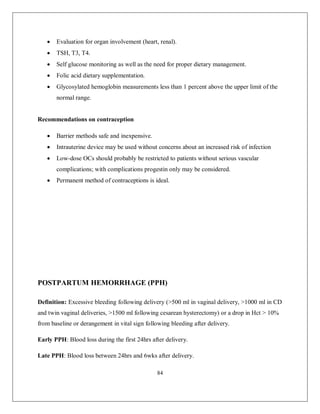 84 
 Evaluation for organ involvement (heart, renal). 
 TSH, T3, T4. 
 Self glucose monitoring as well as the need for proper dietary management. 
 Folic acid dietary supplementation. 
 Glycosylated hemoglobin measurements less than 1 percent above the upper limit of the normal range. 
Recommendations on contraception 
 Barrier methods safe and inexpensive. 
 Intrauterine device may be used without concerns about an increased risk of infection 
 Low-dose OCs should probably be restricted to patients without serious vascular complications; with complications progestin only may be considered. 
 Permanent method of contraceptions is ideal. 
POSTPARTUM HEMORRHAGE (PPH) 
Definition: Excessive bleeding following delivery (>500 ml in vaginal delivery, >1000 ml in CD and twin vaginal deliveries, >1500 ml following cesarean hysterectomy) or a drop in Hct > 10% from baseline or derangement in vital sign following bleeding after delivery. 
Early PPH: Blood loss during the first 24hrs after delivery. 
Late PPH: Blood loss between 24hrs and 6wks after delivery.  