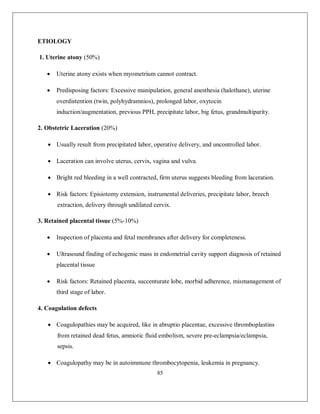 85 
ETIOLOGY 
1. Uterine atony (50%) 
 Uterine atony exists when myometrium cannot contract. 
 Predisposing factors: Excessive manipulation, general anesthesia (halothane), uterine overdistention (twin, polyhydramnios), prolonged labor, oxytocin induction/augmentation, previous PPH, precipitate labor, big fetus, grandmultiparity. 
2. Obstetric Laceration (20%) 
 Usually result from precipitated labor, operative delivery, and uncontrolled labor. 
 Laceration can involve uterus, cervix, vagina and vulva. 
 Bright red bleeding in a well contracted, firm uterus suggests bleeding from laceration. 
 Risk factors: Episiotomy extension, instrumental deliveries, precipitate labor, breech extraction, delivery through undilated cervix. 
3. Retained placental tissue (5%-10%) 
 Inspection of placenta and fetal membranes after delivery for completeness. 
 Ultrasound finding of echogenic mass in endometrial cavity support diagnosis of retained placental tissue 
 Risk factors: Retained placenta, succenturate lobe, morbid adherence, mismanagement of third stage of labor. 
4. Coagulation defects 
 Coagulopathies may be acquired, like in abruptio placentae, excessive thromboplastins from retained dead fetus, amniotic fluid embolism, severe pre-eclampsia/eclampsia, sepsis. 
 Coagulopathy may be in autoimmune thrombocytopenia, leukemia in pregnancy.  