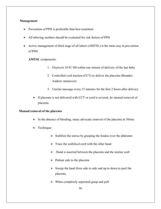 86 
Management 
 Prevention of PPH is preferable than best treatment 
 All laboring mothers should be evaluated for risk factors of PPH 
 Active management of third stage of all labors (AMTSL) is the main stay in prevention of PPH 
AMTSL components: 
1. Oxytocin 10 IU IM within one minute of delivery of the last baby 
2. Controlled cord traction (CCT) to deliver the placenta (Brandet- Andrew maneuver) 
3. Uterine massage every 15 minutes for the first 2 hours after delivery 
 If placenta is not delivered with CCT or cord is severed, do manual removal of placenta. 
Manual removal of the placenta 
 In the absence of bleeding, many advocate removal of the placenta in 30min. 
 Technique: 
 Stabilize the uterus by grasping the fundus over the abdomen 
 Trace the umbilical cord with the other hand 
 Hand is inserted between the placenta and the uterine wall 
 Palmar side to the placenta 
 Sweep the hand from side to side and up to down to peel the placenta. 
 When completely separated grasp and pull  
