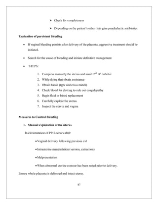 87 
 Check for completeness 
 Depending on the patient’s other risks give prophylactic antibiotics 
Evaluation of persistent bleeding 
 If vaginal bleeding persists after delivery of the placenta, aggressive treatment should be initiated. 
 Search for the cause of bleeding and initiate definitive management 
 STEPS: 
1. Compress manually the uterus and insert 2nd IV catheter 
2. While doing that obtain assistance 
3. Obtain blood (type and cross match) 
4. Check blood for clotting to rule out coagulopathy 
5. Begin fluid or blood replacement 
6. Carefully explore the uterus 
7. Inspect the cervix and vagina 
Measures to Control Bleeding 
1. Manual exploration of the uterus 
In circumstances if PPH occurs after: 
 Vaginal delivery following previous c/d 
 Intrauterine manipulation (version, extraction) 
 Malpresentation 
 When abnormal uterine contour has been noted prior to delivery. 
Ensure whole placenta is delivered and intact uterus.  