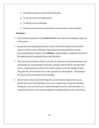 89 
 Immediate temporary control of pelvic bleeding 
 To provide time to treat hypotension 
 To identify source of bleeding 
 Pressure occlusion can be maintained for several minutes without sequelae 
Technique: 
• First localize the pulsations of the femoral artery in the right groin standing at right side of the patient; 
• Second, after having palpated this pulse, the left fist (with the thumb outside the bent fingers in order to create a 90 degree angle between the metacarpal bones and the proximal phalanges) is placed on the umbilicus, which roughly corresponds to the part of the abdominal aorta immediately above the bifurcation; 
• Third, by slowly moving the left fist vertically, the pulsations of the abdominal aorta will be gradually felt. By proceeding a bit further vertically with the left fist, the abdominal aorta is compressed between the left fist and the anterior wall of the vertebral column. The pulsations of the femoral artery in the inguinal area will disappear – and thereby in the uterine artery with reduced uterine bleeding. 
• Fourth, by the reduced uterine bleeding after successful aorta compression you can identify the source of the bleeding (cervical tear, vaginal lesion, intrauterine bleeding through the cervix etc) and insert a condom through the cervical canal and inflate it to expand in the uterine cavity, thereby stopping the bleeding from the walls of the uterus.  