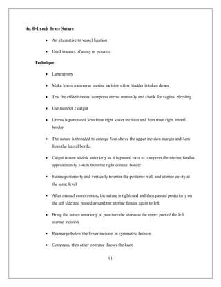 91 
4c. B-Lynch Brace Suture 
 An alternative to vessel ligation 
 Used in cases of atony or percreta 
Technique: 
 Laparatomy 
 Make lower transverse uterine incision often bladder is taken down 
 Test the effectiveness, compress uterus manually and check for vaginal bleeding 
 Use number 2 catgut 
 Uterus is punctured 3cm from right lower incision and 3cm from right lateral border 
 The suture is threaded to emerge 3cm above the upper incision margin and 4cm from the lateral border 
 Catgut is now visible anteriorly as it is passed over to compress the uterine fundus approximately 3-4cm from the right cornual border 
 Suture posteriorly and vertically to enter the posterior wall and uterine cavity at the same level 
 After manual compression, the suture is tightened and then passed posteriorly on the left side and passed around the uterine fundus again to left 
 Bring the suture anteriorly to puncture the uterus at the upper part of the left uterine incision 
 Reemerge below the lower incision in symmetric fashion 
 Compress, then other operator throws the knot  