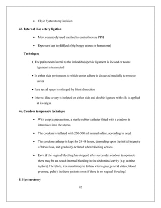 92 
 Close hysterotomy incision 
4d. Internal iliac artery ligation 
 Most commonly used method to control severe PPH 
 Exposure can be difficult (big boggy uterus or hematoma) 
Technique: 
 The peritoneum lateral to the infundibulopelvic ligament is incised or round ligament is transected 
 In either side peritoneum to which ureter adhere is dissected medially to remove ureter 
 Para rectal space is enlarged by blunt dissection 
 Internal iliac artery is isolated on either side and double ligature with silk is applied at its origin 
4e. Condom tamponade technique 
 With aseptic precautions, a sterile rubber catheter fitted with a condom is introduced into the uterus. 
 The condom is inflated with 250-500 ml normal saline, according to need. 
 The condom catheter is kept for 24-48 hours, depending upon the initial intensity of blood loss, and gradually deflated when bleeding ceased. 
 Even if the vaginal bleeding has stopped after successful condom tamponade there may be an occult internal bleeding in the abdominal cavity (e.g. uterine rupture).Therefore, it is mandatory to follow vital signs (general status, blood pressure, pulse) in these patients even if there is no vaginal bleeding! 
5. Hysterectomy  