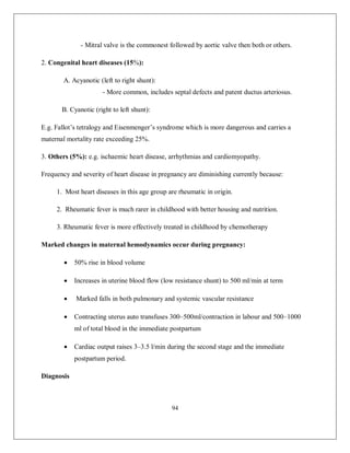 94 
- Mitral valve is the commonest followed by aortic valve then both or others. 
2. Congenital heart diseases (15%): 
A. Acyanotic (left to right shunt): 
- More common, includes septal defects and patent ductus arteriosus. 
B. Cyanotic (right to left shunt): 
E.g. Fallot’s tetralogy and Eisenmenger’s syndrome which is more dangerous and carries a maternal mortality rate exceeding 25%. 
3. Others (5%): e.g. ischaemic heart disease, arrhythmias and cardiomyopathy. 
Frequency and severity of heart disease in pregnancy are diminishing currently because: 
1. Most heart diseases in this age group are rheumatic in origin. 
2. Rheumatic fever is much rarer in childhood with better housing and nutrition. 
3. Rheumatic fever is more effectively treated in childhood by chemotherapy 
Marked changes in maternal hemodynamics occur during pregnancy: 
 50% rise in blood volume 
 Increases in uterine blood flow (low resistance shunt) to 500 ml/min at term 
 Marked falls in both pulmonary and systemic vascular resistance 
 Contracting uterus auto transfuses 300–500ml/contraction in labour and 500–1000 ml of total blood in the immediate postpartum 
 Cardiac output raises 3–3.5 l/min during the second stage and the immediate postpartum period. 
Diagnosis  