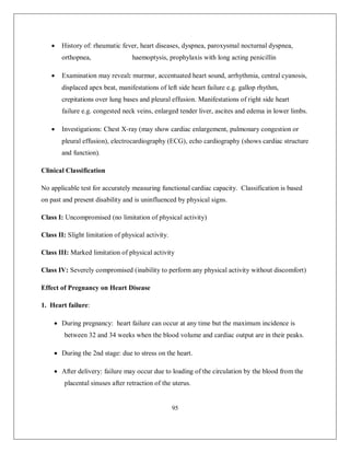 95 
 History of: rheumatic fever, heart diseases, dyspnea, paroxysmal nocturnal dyspnea, orthopnea, haemoptysis, prophylaxis with long acting penicillin 
 Examination may reveal: murmur, accentuated heart sound, arrhythmia, central cyanosis, displaced apex beat, manifestations of left side heart failure e.g. gallop rhythm, crepitations over lung bases and pleural effusion. Manifestations of right side heart failure e.g. congested neck veins, enlarged tender liver, ascites and edema in lower limbs. 
 Investigations: Chest X-ray (may show cardiac enlargement, pulmonary congestion or pleural effusion), electrocardiography (ECG), echo cardiography (shows cardiac structure and function). 
Clinical Classification 
No applicable test for accurately measuring functional cardiac capacity. Classification is based on past and present disability and is uninfluenced by physical signs. 
Class I: Uncompromised (no limitation of physical activity) 
Class II: Slight limitation of physical activity. 
Class III: Marked limitation of physical activity 
Class IV: Severely compromised (inability to perform any physical activity without discomfort) 
Effect of Pregnancy on Heart Disease 
1. Heart failure: 
 During pregnancy: heart failure can occur at any time but the maximum incidence is between 32 and 34 weeks when the blood volume and cardiac output are in their peaks. 
 During the 2nd stage: due to stress on the heart. 
 After delivery: failure may occur due to loading of the circulation by the blood from the placental sinuses after retraction of the uterus.  