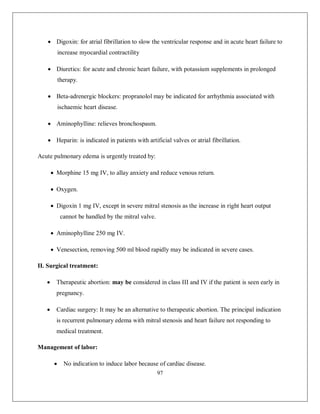 97 
 Digoxin: for atrial fibrillation to slow the ventricular response and in acute heart failure to increase myocardial contractility 
 Diuretics: for acute and chronic heart failure, with potassium supplements in prolonged therapy. 
 Beta-adrenergic blockers: propranolol may be indicated for arrhythmia associated with ischaemic heart disease. 
 Aminophylline: relieves bronchospasm. 
 Heparin: is indicated in patients with artificial valves or atrial fibrillation. 
Acute pulmonary edema is urgently treated by: 
 Morphine 15 mg IV, to allay anxiety and reduce venous return. 
 Oxygen. 
 Digoxin 1 mg IV, except in severe mitral stenosis as the increase in right heart output cannot be handled by the mitral valve. 
 Aminophylline 250 mg IV. 
 Venesection, removing 500 ml blood rapidly may be indicated in severe cases. 
II. Surgical treatment: 
 Therapeutic abortion: may be considered in class III and IV if the patient is seen early in pregnancy. 
 Cardiac surgery: It may be an alternative to therapeutic abortion. The principal indication is recurrent pulmonary edema with mitral stenosis and heart failure not responding to medical treatment. 
Management of labor: 
 No indication to induce labor because of cardiac disease.  
