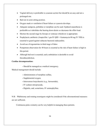 98 
 Vaginal delivery is preferable to cesarean section but should be an easy and not a prolonged one. 
 Bed rest in semi-sitting position. 
 Oxygen mask or ventilation if heart failure or cyanosis develops. 
 Adequate analgesia, pethidine or morphine can be used. Epidural anaesthesia is preferable as it abolishes the bearing down desire so decreases the effort load. 
 Shorten the second stage by forceps or ventouse whichever is appropriate. 
 Prophylactic antibiotic (Ampicillin 1 gm IV QID + Gentamycin 80 mg IV TID) is essential to guard against subacute bacterial endocarditis. 
 Avoid use of ergometrine in third stage of labor. 
 Postpartum observation for 48 hours is essential as the risk of heart failure is high in this period. 
 Although bed rest is essential, early ambulation is desirable to avoid thromboembolism. 
Cardiac decompensation: 
- Should be managed as a medical emergency. 
Medical management should include: 
- Administration of morphine sulfate, 
- Supplemental oxygen, 
- Intravenous loop diuretic (e.g., furosemide), 
- IV sodium nitroprusside, 
- Digitalis, and, sometimes, IV aminophylline. 
N.B: Phlebotomy and rotating tourniquets might be considered if the aforementioned measures are not sufficient. 
Continuous pulse oximetry can be very helpful in managing these patients. 
 