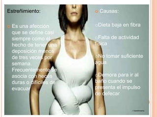 Estreñimiento:
 Es una afección
que se define casi
siempre como el
hecho de tener una
deposición menos
de tres veces por
semana.
Frecuentemente se
asocia con heces
duras o difíciles de
evacuar
 Causas:
oDieta baja en fibra
oFalta de actividad
física
oNo tomar suficiente
agua
oDemora para ir al
baño cuando se
presenta el impulso
de defecar
7. Estreñimiento
 
