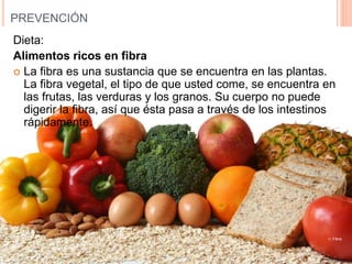 PREVENCIÓN
Dieta:
Alimentos ricos en fibra
 La fibra es una sustancia que se encuentra en las plantas.
La fibra vegetal, el tipo de que usted come, se encuentra en
las frutas, las verduras y los granos. Su cuerpo no puede
digerir la fibra, así que ésta pasa a través de los intestinos
rápidamente.
11. Fibra
 