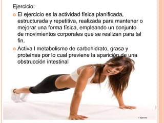 Ejercicio:
 El ejercicio es la actividad física planificada,
estructurada y repetitiva, realizada para mantener o
mejorar una forma física, empleando un conjunto
de movimientos corporales que se realizan para tal
fin.
 Activa l metabolismo de carbohidrato, grasa y
proteínas por lo cual previene la aparición de una
obstrucción intestinal
17. Ejercicio
 