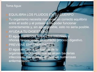 Toma Agua:
 EQUILIBRA LOS FLUIDOS EN TU CUERPO
 Tu organismo necesita mantener un correcto equilibrio
entre el sodio y el potasio para poder funcionar
correctamente y, sin agua potable, esto no sería posible.
 AYUDA A TU DIGESTIÓN
 El agua mantendrá limpios tus intestinos y
riñones favoreciendo un correcto proceso digestivo.
 PREVIENE ENFERMEDADES
 El agua eliminará las toxinas de tu
organismo impidiendo que se alojen bacterias
infecciosas que pueden devenir en numerosas
enfermedades.
15. Agua
 