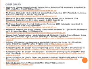 CIBERGRAFÍA
 Medlineplus. Oclusión Intestinal [Internet] Estados Unidos: Noviembre 2014 [Actualizado Noviembre 8 de
2014; citado Mayo 24 de 2015] Disponible en:
http://www.nlm.nih.gov/medlineplus/spanish/ency/article/000260.htm
 Medlineplus. Obstrucción Intestinal [Internet] Estados Unidos: Septiembre 2014 [Actualizado Septiembre
8 de 2014; citado Mayo 24 de 2015] Disponible en:
http://www.nlm.nih.gov/medlineplus/spanish/intestinalobstruction.html
 Medlineplus. Reparacion de Obstrucción Intestinal [Internet] Estados Unidos: Septiembre 2014
[Actualizado Septiembre 4 de 2014; citado Mayo 24 de 2015] Disponible en:
http://www.nlm.nih.gov/medlineplus/spanish/ency/article/002927.htm
 Medlineplus. Estreñimiento [Internet] Estados Unidos: Noviembre 2014 [Actualizado Noviembre 8 de
2014; citado Mayo 24 de 2015] Disponible en:
http://www.nlm.nih.gov/medlineplus/spanish/ency/article/003125.htm
 Medlineplus. Alimentos ricos en fibra [Internet] Estados Unidos: Diciembre 2012 [Actualizado Diciembre 11
de 2012; citado Mayo 24 de 2015] Disponible en:
http://www.nlm.nih.gov/medlineplus/spanish/ency/patientinstructions/000193.htm
 Harvard Health Publications (Vida y salud). Salud de A a Z- Obstrucción Intestinal [Internet] Estados Unidos:
Mayo 2007 [Actualizado Mayo 15 de 2007; citado Mayo 24 de 2015] Disponible en:
http://www.vidaysalud.com/salud-de-a-a-z/enfermedades-y-condiciones/obstruccion-intestinal-oclusion-
intestinal/
 Universia. 10 Excelentes razones para tomar agua a diario [Internet] Chile: Agosto 2013 [Actualizado
Agosto 31 de 2013; citado Mayo 24 de 2015] Disponible en: http://noticias.universia.cl/en-
portada/noticia/2013/08/31/1045468/10-excelentes-razones-tomar-agua-diario.html
 Fundación Española del corazón. Tabaquismo [Internet] España [Citado Mayo 24 de 2015] Disponible en:
http://www.fundaciondelcorazon.com/prevencion/riesgo-cardiovascular/fumar-tabaco-tabaquismo.html
 Fundación Española del corazón. Falta de ejercicio – Sedentarismo [Internet] España [Citado Mayo 24 de
2015] Disponible en: http://www.fundaciondelcorazon.com/prevencion/riesgo-cardiovascular/falta-ejercicio-
sedentarismo.html
 Fundación Española del corazón. Dieta – mala alimentación [Internet] España [Citado Mayo 24 de 2015]
Disponible en: http://www.fundaciondelcorazon.com/prevencion/riesgo-cardiovascular/dieta-mala-
alimentacion.html
 Salud180. Ejercicio [Internet] México [Citado Mayo 24 de 2015] Disponible en:
http://www.salud180.com/ejercicio-2
 