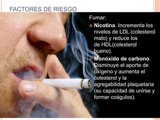 FACTORES DE RIESGO
Fumar:
 Nicotina. Incrementa los
niveles de LDL (colesterol
malo) y reduce los
de HDL(colesterol
bueno).
 Monóxido de carbono.
Disminuye el aporte de
oxígeno y aumenta el
colesterol y la
agregabilidad plaquetaria
(su capacidad de unirse y
formar coágulos).
16. Fumar
 