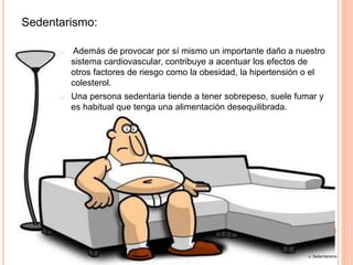 Sedentarismo:
o Además de provocar por sí mismo un importante daño a nuestro
sistema cardiovascular, contribuye a acentuar los efectos de
otros factores de riesgo como la obesidad, la hipertensión o el
colesterol.
o Una persona sedentaria tiende a tener sobrepeso, suele fumar y
es habitual que tenga una alimentación desequilibrada.
12. Sedentarismo
 