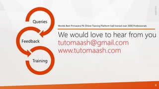 1/21/2016
4
Queries
Feedback
Training
We would love to hear from you
tutomaash@gmail.com
www.tutomaash.com
Worlds Best Primavera P6 Online Training Platform had trained over 3000 Professionals
 