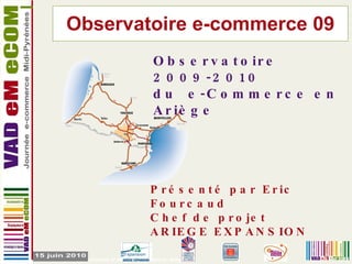 Observatoire e-commerce 09 29 Mai 2010 Observatoire 2009-2010  du e-Commerce en Ariège Présenté par Eric Fourcaud Chef de projet ARIEGE EXPANSION 
