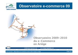 Observatoire e-commerce 09




                                                            Observatoire 2009-2010
                                                            du e-Commerce 
                                                            en Ariège

Eric Fourcaud – Observatoire du e-commerce et de la vente en ligne en Ariège     29 Mai 2010
 