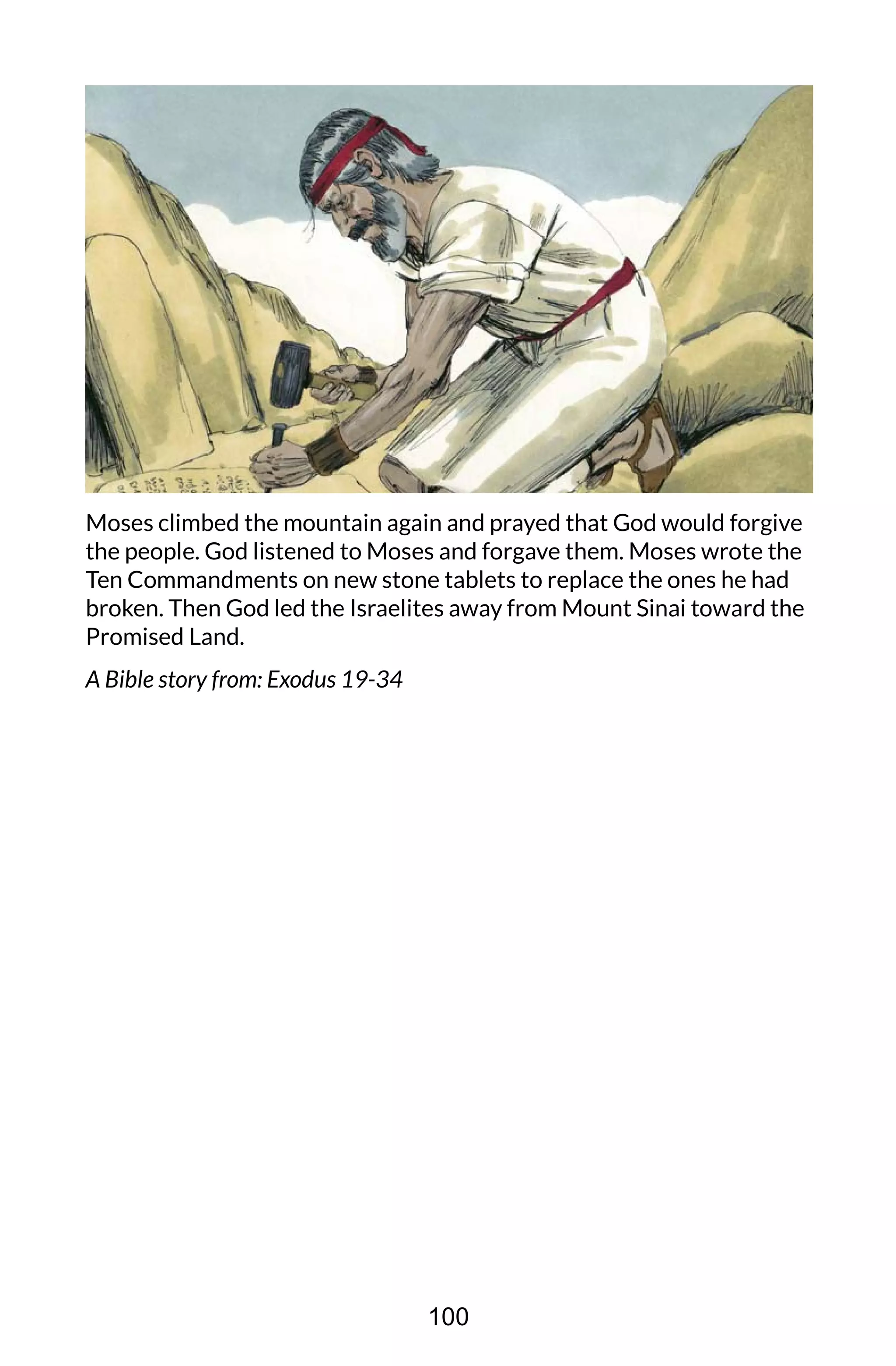 Moses climbed the mountain again and prayed that God would forgive
the people. God listened to Moses and forgave them. Moses wrote the
Ten Commandments on new stone tablets to replace the ones he had
broken. Then God led the Israelites away from Mount Sinai toward the
Promised Land.
A Bible story from: Exodus 19-34
100
 