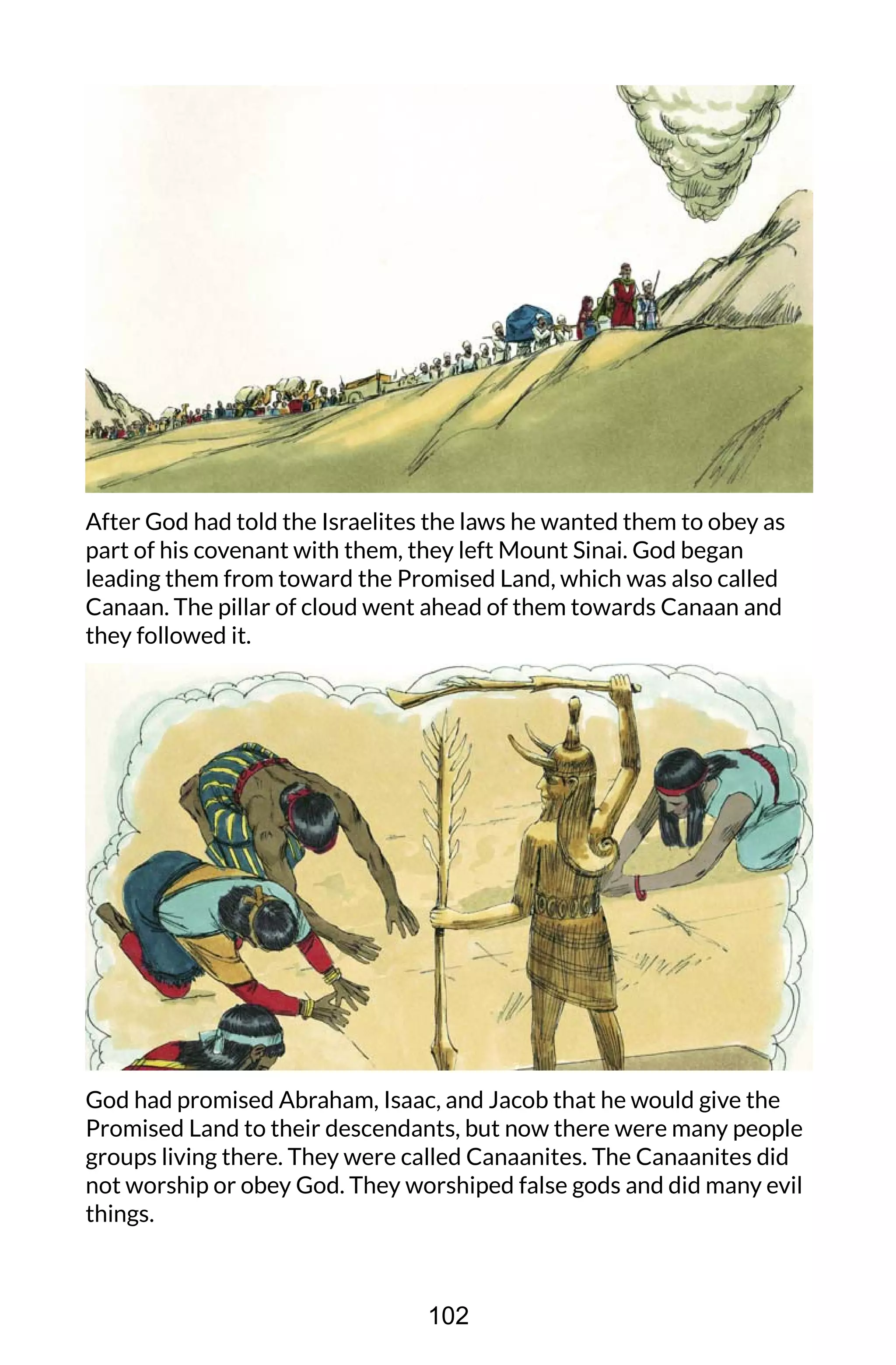 After God had told the Israelites the laws he wanted them to obey as
part of his covenant with them, they left Mount Sinai. God began
leading them from toward the Promised Land, which was also called
Canaan. The pillar of cloud went ahead of them towards Canaan and
they followed it.
God had promised Abraham, Isaac, and Jacob that he would give the
Promised Land to their descendants, but now there were many people
groups living there. They were called Canaanites. The Canaanites did
not worship or obey God. They worshiped false gods and did many evil
things.
102
 
