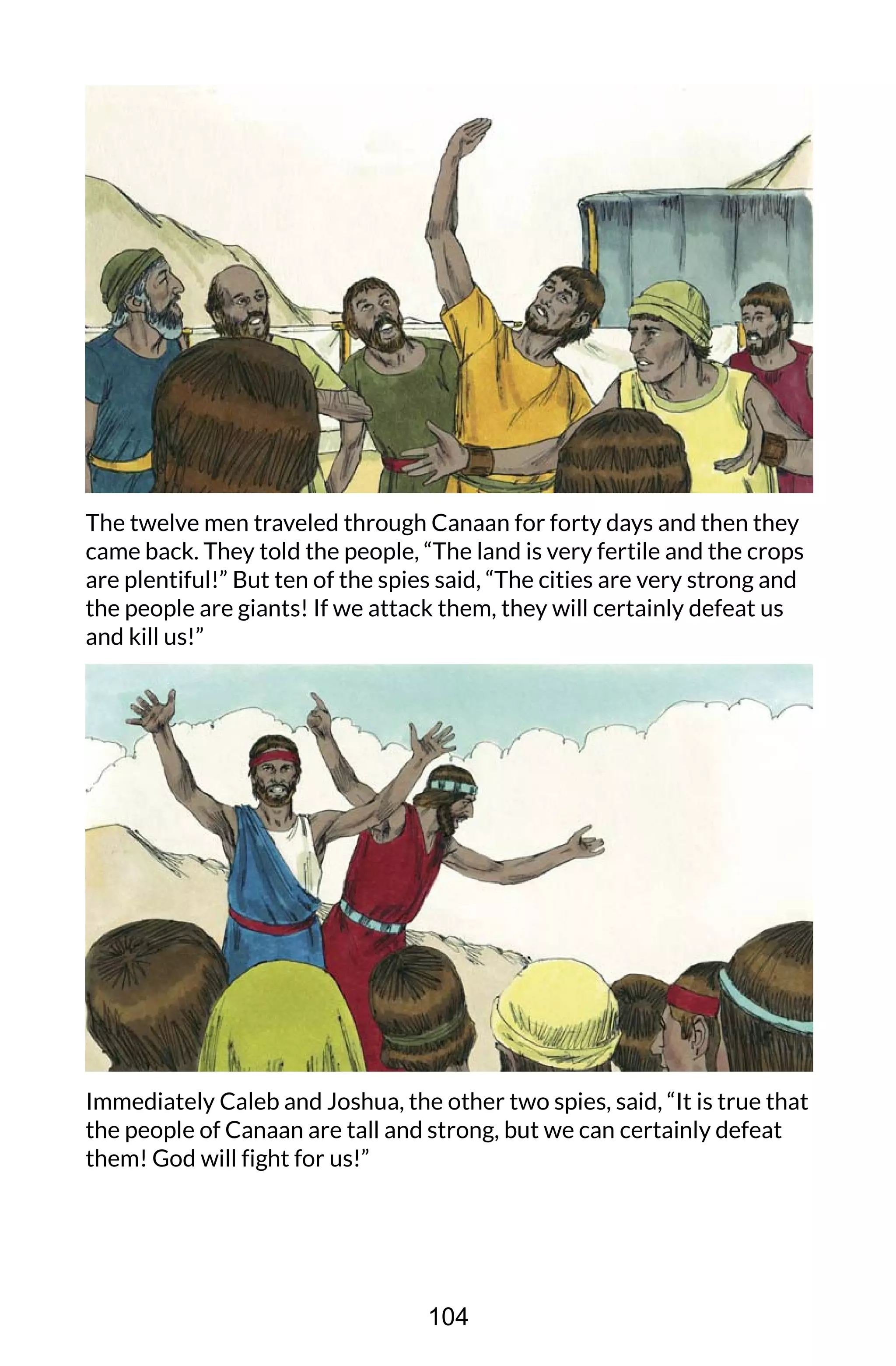 The twelve men traveled through Canaan for forty days and then they
came back. They told the people, “The land is very fertile and the crops
are plentiful!” But ten of the spies said, “The cities are very strong and
the people are giants! If we attack them, they will certainly defeat us
and kill us!”
Immediately Caleb and Joshua, the other two spies, said, “It is true that
the people of Canaan are tall and strong, but we can certainly defeat
them! God will fight for us!”
104
 