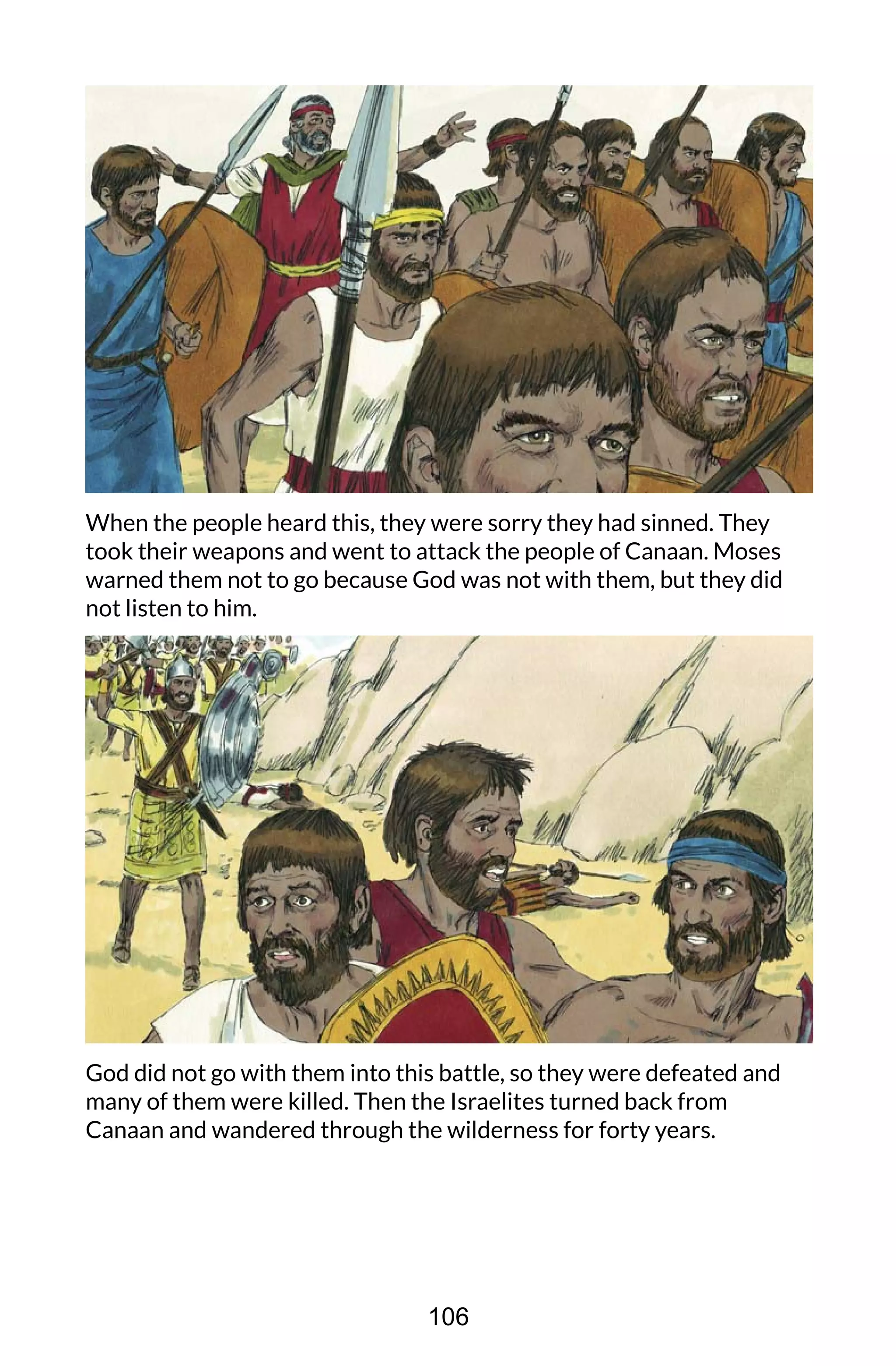 When the people heard this, they were sorry they had sinned. They
took their weapons and went to attack the people of Canaan. Moses
warned them not to go because God was not with them, but they did
not listen to him.
God did not go with them into this battle, so they were defeated and
many of them were killed. Then the Israelites turned back from
Canaan and wandered through the wilderness for forty years.
106
 